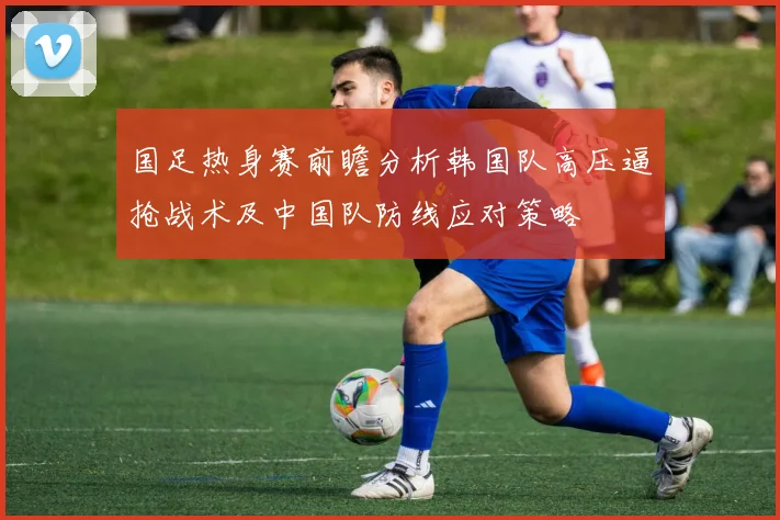 国足热身赛前瞻分析韩国队高压逼抢战术及中国队防线应对策略