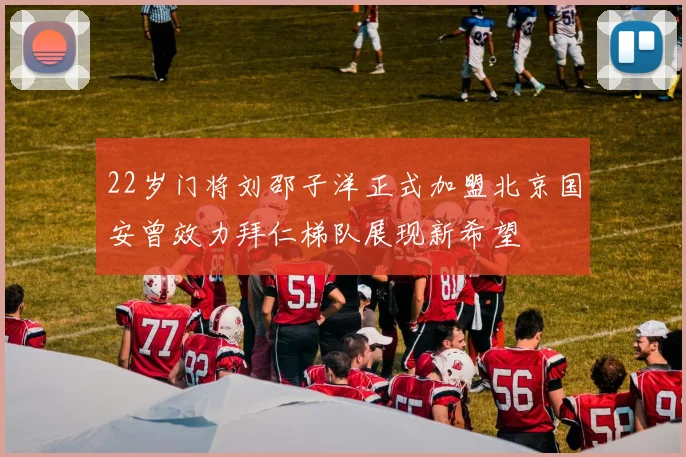 22岁门将刘邵子洋正式加盟北京国安曾效力拜仁梯队展现新希望