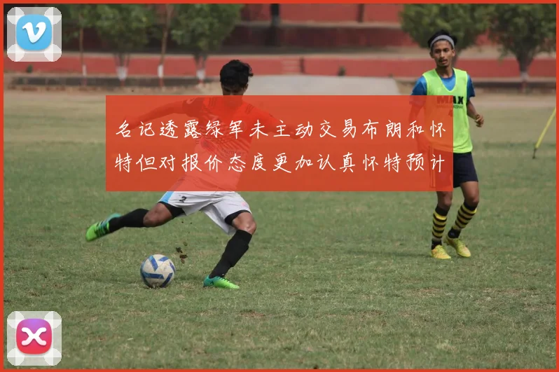 名记透露绿军未主动交易布朗和怀特但对报价态度更加认真怀特预计留队