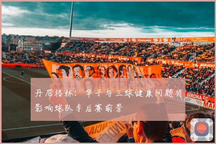丹尼格林：华子与三球健康问题将影响球队季后赛前景