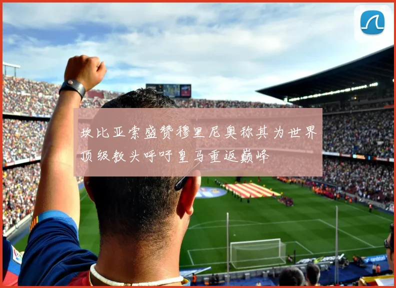 坎比亚索盛赞穆里尼奥称其为世界顶级教头呼吁皇马重返巅峰