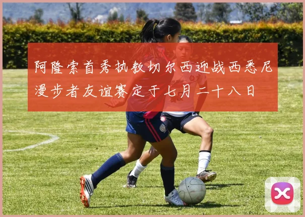 阿隆索首秀执教切尔西迎战西悉尼漫步者友谊赛定于七月二十八日
