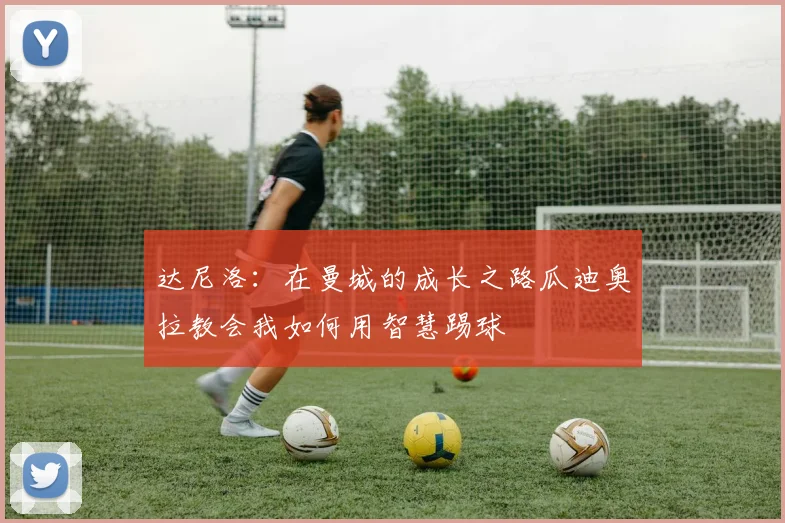 达尼洛：在曼城的成长之路瓜迪奥拉教会我如何用智慧踢球