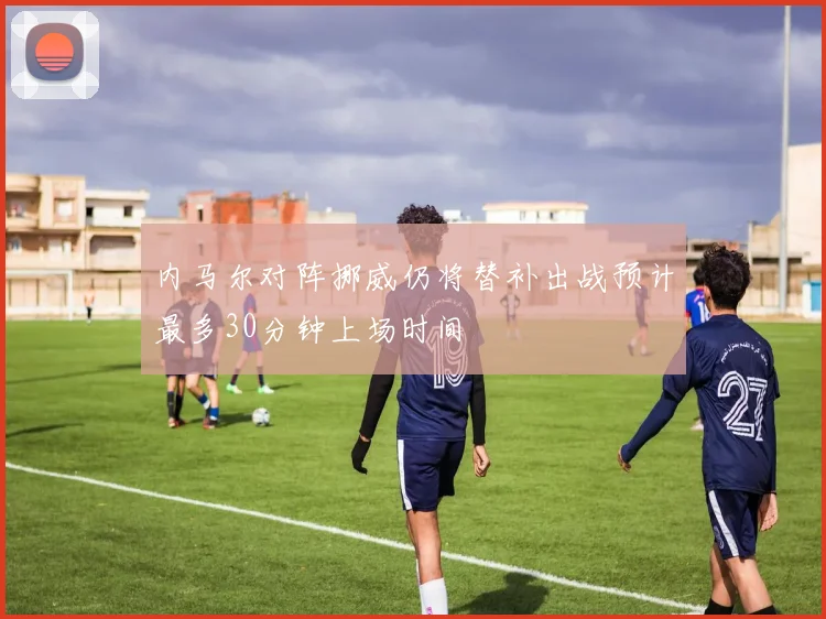 内马尔对阵挪威仍将替补出战预计最多30分钟上场时间