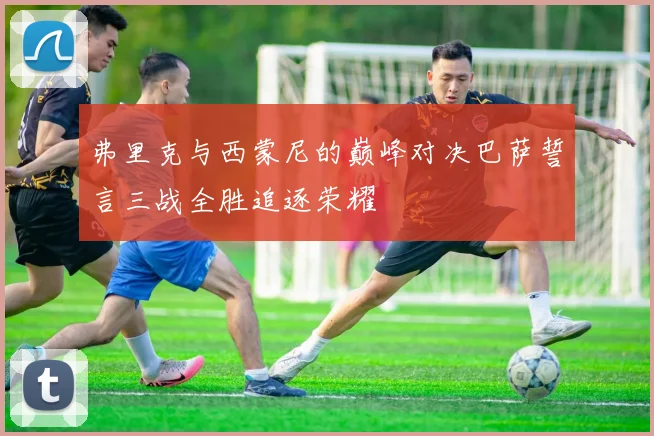 弗里克与西蒙尼的巅峰对决巴萨誓言三战全胜追逐荣耀