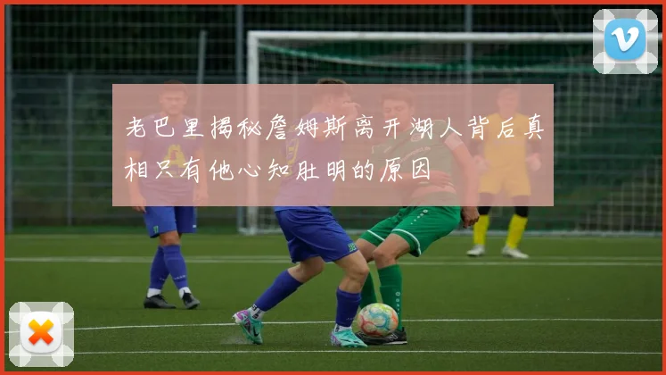 老巴里揭秘詹姆斯离开湖人背后真相只有他心知肚明的原因