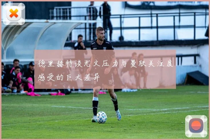 德里赫特谈尤文压力与曼联关注度感受的巨大差异
