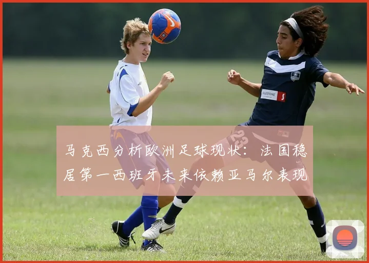 马克西分析欧洲足球现状：法国稳居第一西班牙未来依赖亚马尔表现