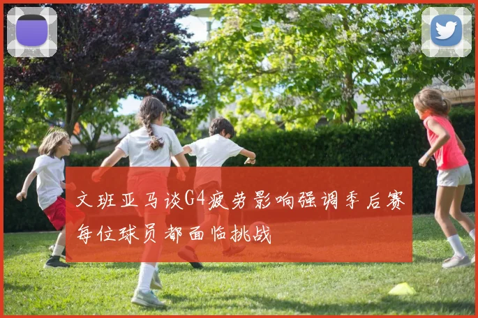 文班亚马谈G4疲劳影响强调季后赛每位球员都面临挑战