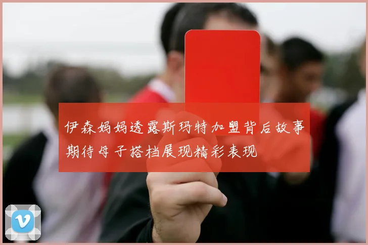 伊森妈妈透露斯玛特加盟背后故事期待母子搭档展现精彩表现