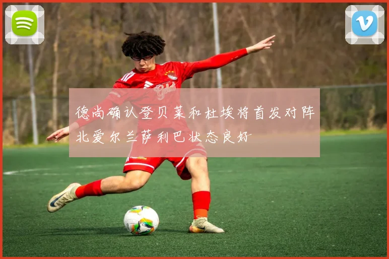 德尚确认登贝莱和杜埃将首发对阵北爱尔兰萨利巴状态良好