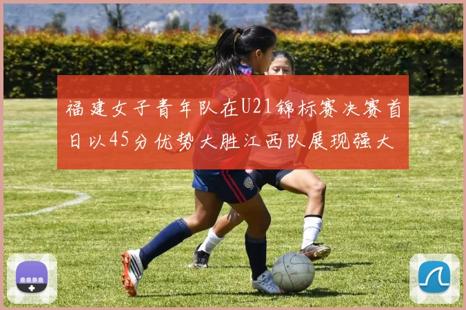 福建女子青年队在U21锦标赛决赛首日以45分优势大胜江西队展现强大实力