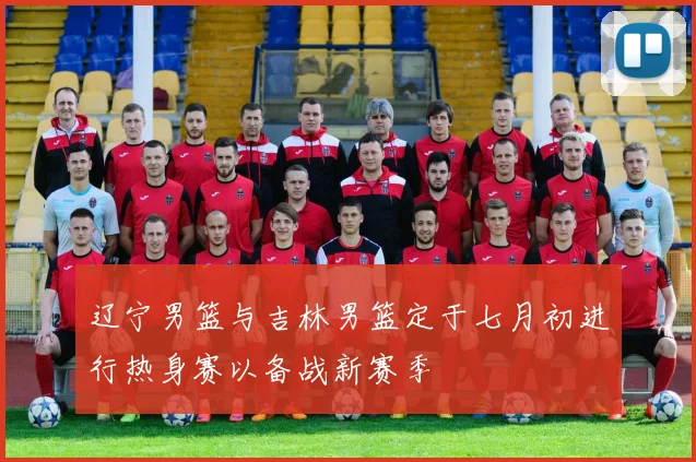 辽宁男篮与吉林男篮定于七月初进行热身赛以备战新赛季