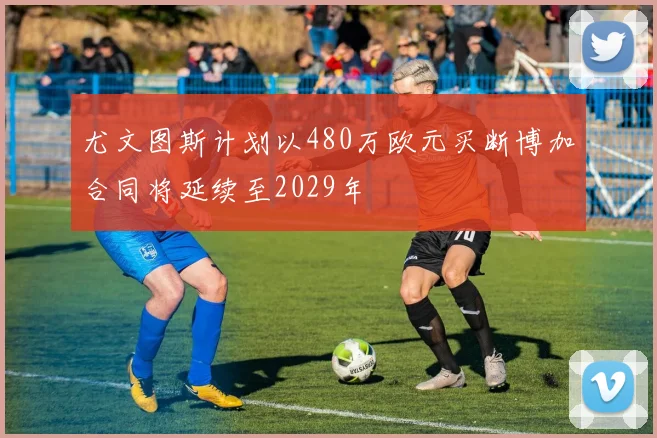 尤文图斯计划以480万欧元买断博加合同将延续至2029年