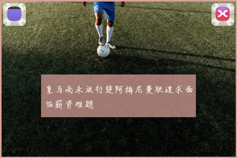 皇马尚未放行楚阿梅尼曼联追求面临薪资难题