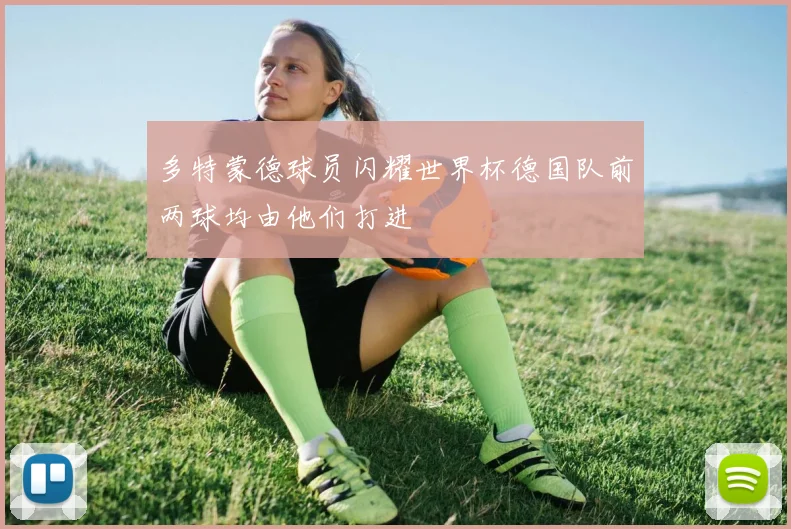 多特蒙德球员闪耀世界杯德国队前两球均由他们打进