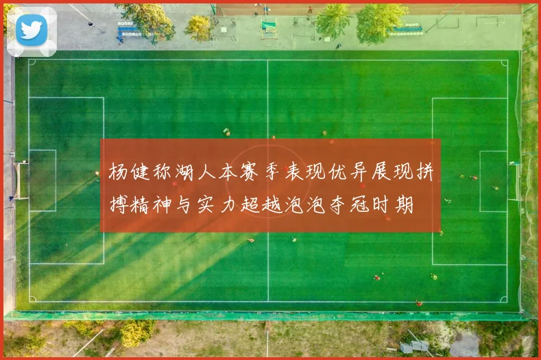 杨健称湖人本赛季表现优异展现拼搏精神与实力超越泡泡夺冠时期