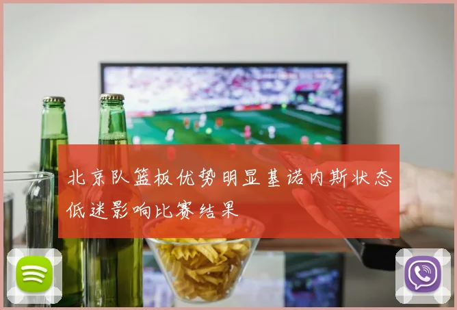 北京队篮板优势明显基诺内斯状态低迷影响比赛结果
