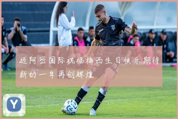 迈阿密国际祝福梅西生日快乐期待新的一年再创辉煌