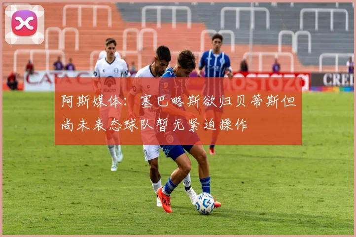 阿斯媒体：塞巴略斯欲归贝蒂斯但尚未表态球队暂无紧迫操作