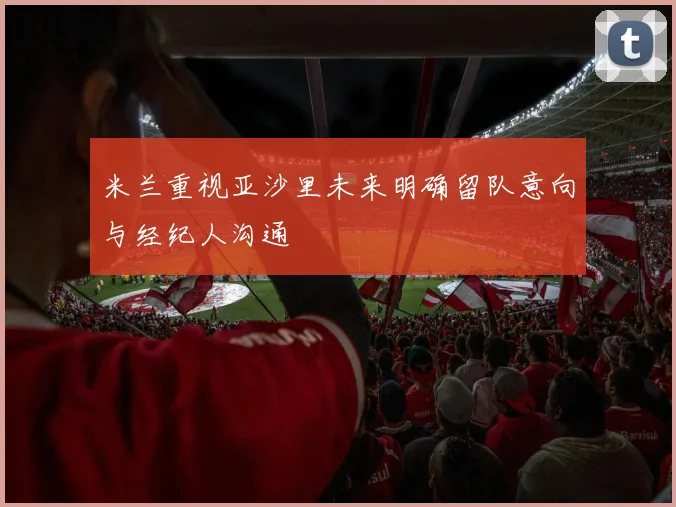 米兰重视亚沙里未来明确留队意向与经纪人沟通