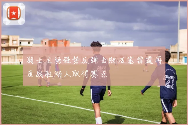骑士主场强势反弹击败活塞雷霆再度战胜湖人取得赛点