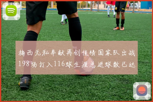 梅西无私奉献再创佳绩国家队出战198场打入116球生涯总进球数已达902球
