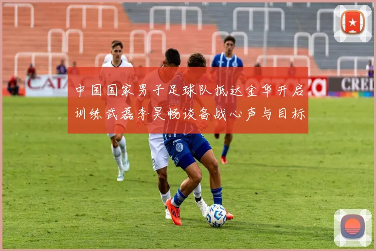 中国国家男子足球队抵达金华开启训练武磊李昊畅谈备战心声与目标