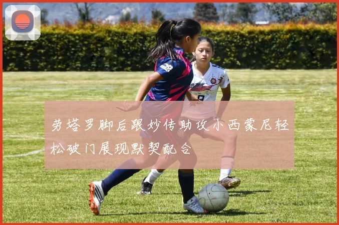 劳塔罗脚后跟妙传助攻小西蒙尼轻松破门展现默契配合