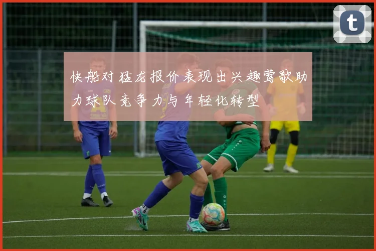 快船对猛龙报价表现出兴趣莺歌助力球队竞争力与年轻化转型