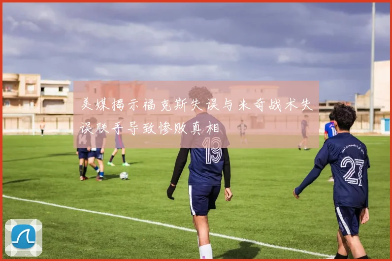 美媒揭示福克斯失误与米奇战术失误联手导致惨败真相