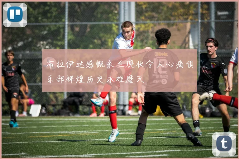 布拉伊达感慨米兰现状令人心痛俱乐部辉煌历史永难磨灭