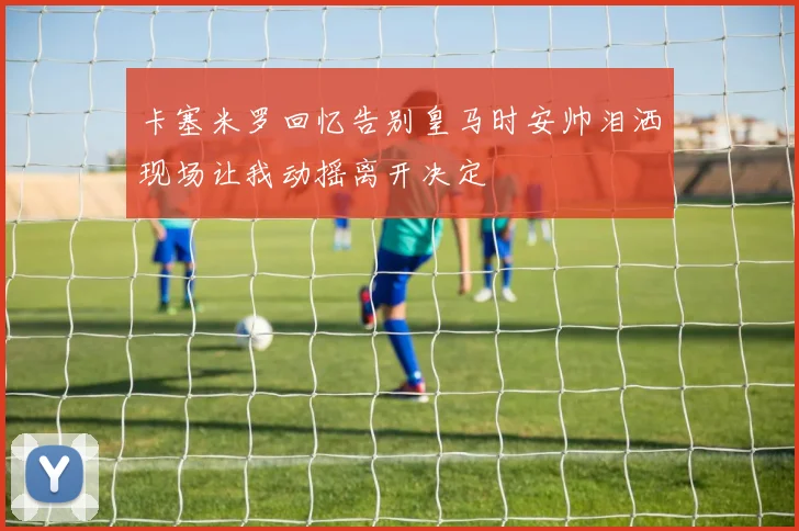 卡塞米罗回忆告别皇马时安帅泪洒现场让我动摇离开决定