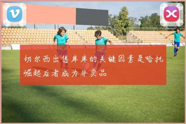 切尔西出售库库的关键因素是哈托崛起后者成为非卖品