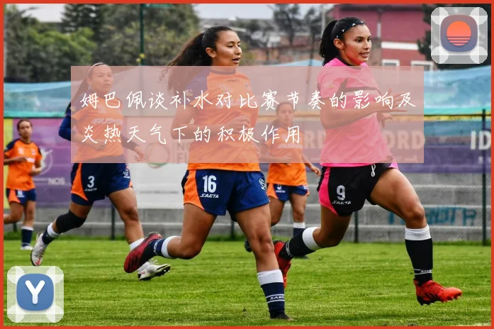 姆巴佩谈补水对比赛节奏的影响及炎热天气下的积极作用