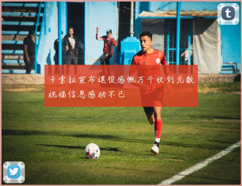 卡索拉宣布退役感慨万千收到无数祝福信息感动不已